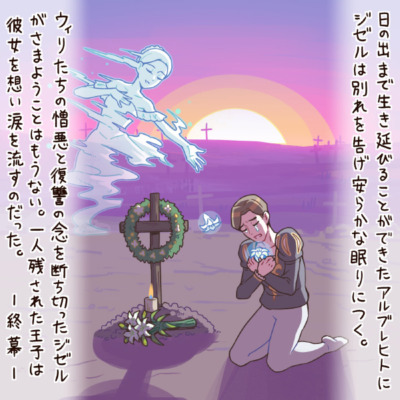 日の出まで生き延びることができたアルブレヒトにジゼルは別れを告げ安らかな眠りにつく。ウィリたちの憎悪と復讐の念を断ち切ったジゼルがさまようことはもうない。一人残された王子は彼女を想い涙を流すのだった。 ― 終幕 ―